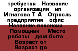 требуется › Название организации ­ ип Игнатова Т А › Отрасль предприятия ­ офис › Название вакансии ­ Помощник  › Место работы ­ дом быта › Возраст от ­ 25 › Возраст до ­ 60 - Приморский край, Артем г. Работа » Вакансии   . Приморский край